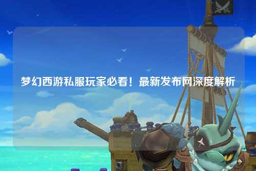 夢幻西游私服玩家必看！最新發布網深度解析