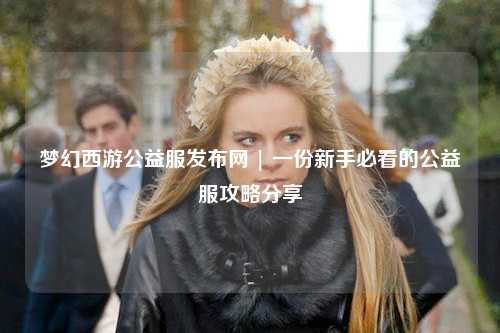 夢幻西游公益服發布網 | 一份新手必看的公益服攻略分享